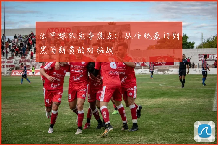 法甲球队竞争焦点：从传统豪门到黑马新贵的对抗战