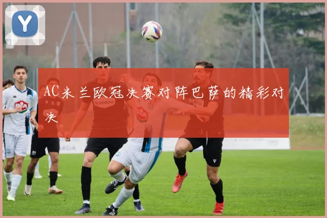 AC米兰欧冠决赛对阵巴萨的精彩对决