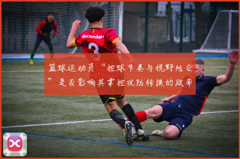 篮球运动员“控球节奏与视野结合”是否影响其掌控攻防转换的效率