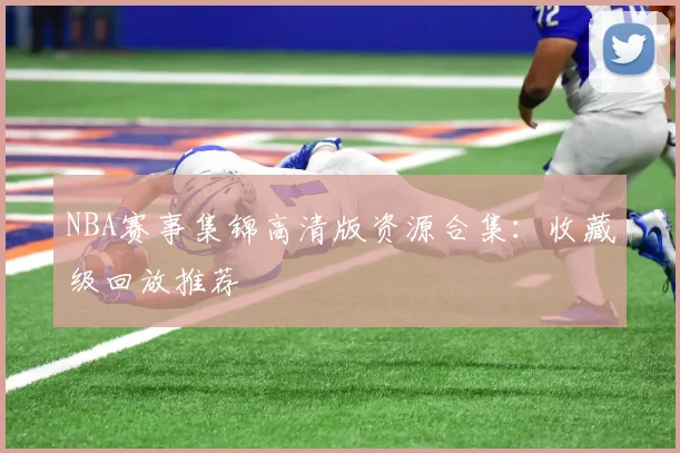 NBA赛事集锦高清版资源合集：收藏级回放推荐