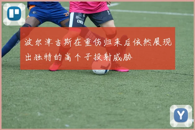 波尔津吉斯在重伤归来后依然展现出独特的高个子投射威胁