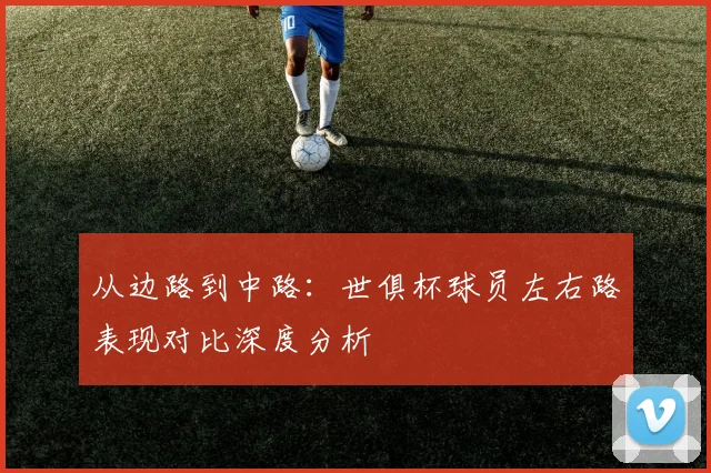 从边路到中路：世俱杯球员左右路表现对比深度分析